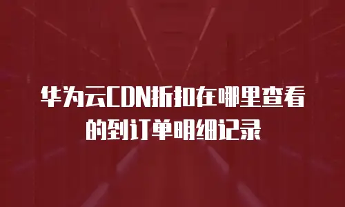 华为云CDN折扣在哪里查看的到订单明细记录