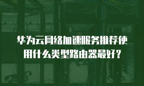 华为云网络加速服务推荐使用什么类型路由器最好？