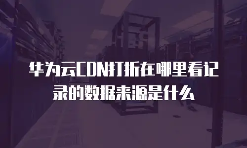 华为云CDN打折在哪里看记录的数据来源是什么