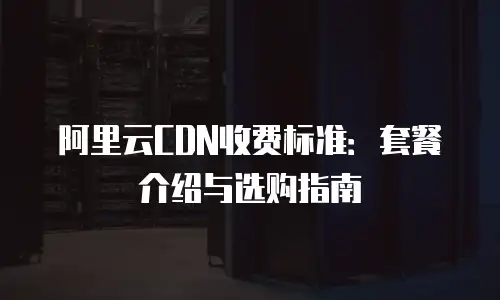 阿里云CDN收费标准：套餐介绍与选购指南