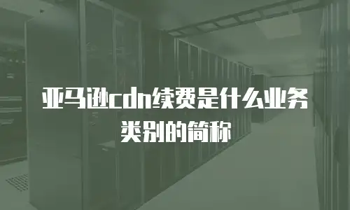 亚马逊cdn续费是什么业务类别的简称