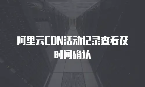 阿里云CDN活动记录查看及时间确认
