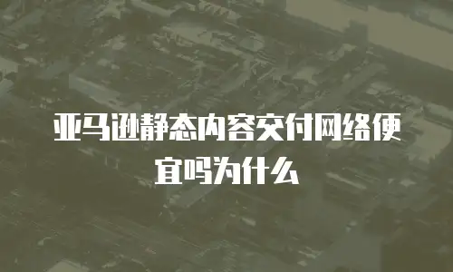亚马逊静态内容交付网络便宜吗为什么
