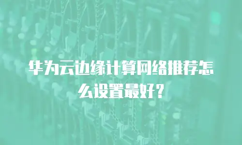 华为云边缘计算网络推荐怎么设置最好？