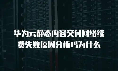华为云静态内容交付网络续费失败原因分析吗为什么