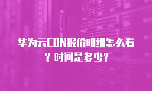 华为云CDN报价明细怎么看？时间是多少？