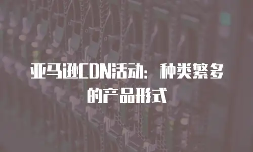 亚马逊CDN活动：种类繁多的产品形式
