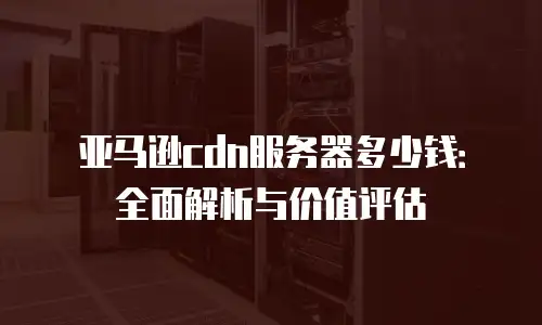 亚马逊cdn服务器多少钱：全面解析与价值评估