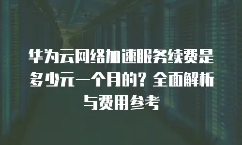 华为云网络加速服务续费是多少元一个月的？全面解析与费用参考