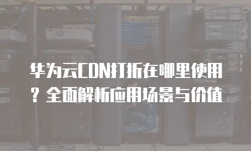 华为云CDN打折在哪里使用？全面解析应用场景与价值