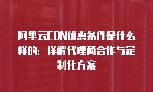 阿里云CDN优惠条件是什么样的：详解代理商合作与定制化方案
