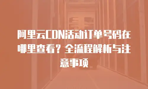 阿里云CDN活动订单号码在哪里查看？全流程解析与注意事项