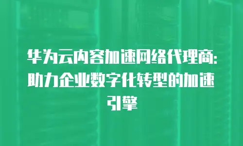 华为云内容加速网络代理商：助力企业数字化转型的加速引擎