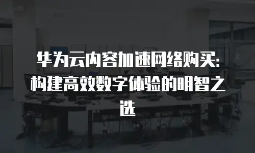 华为云内容加速网络购买：构建高效数字体验的明智之选