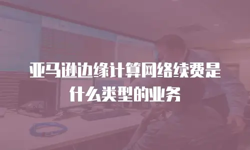 亚马逊边缘计算网络续费是什么类型的业务