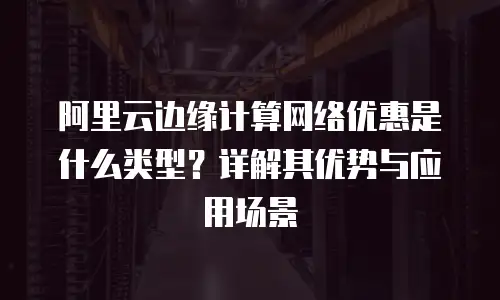 阿里云边缘计算网络优惠是什么类型？详解其优势与应用场景