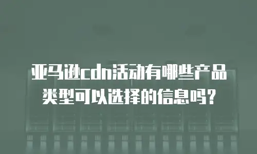 亚马逊cdn活动有哪些产品类型可以选择的信息吗？