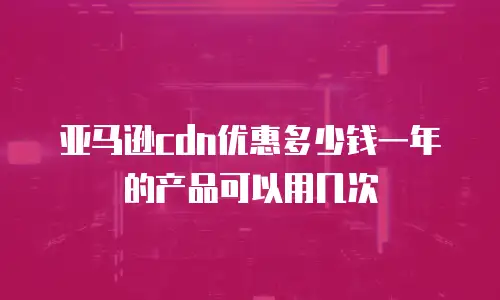 亚马逊cdn优惠多少钱一年的产品可以用几次