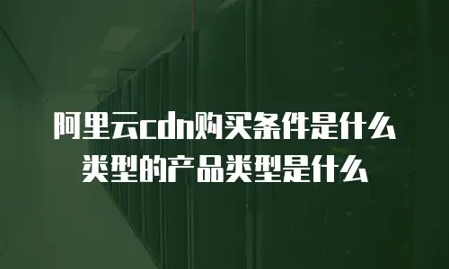 阿里云cdn购买条件是什么类型的产品类型是什么