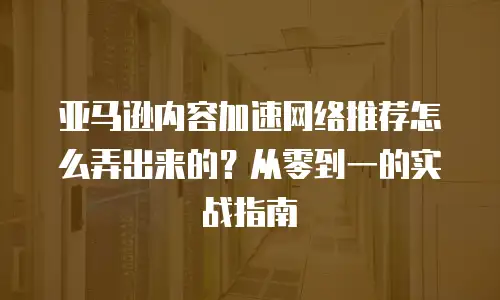 亚马逊内容加速网络推荐怎么弄出来的？从零到一的实战指南