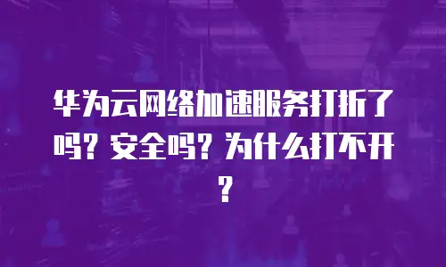 华为云网络加速服务打折了吗？安全吗？为什么打不开？
