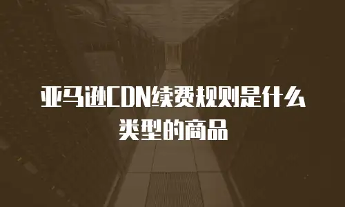 亚马逊CDN续费规则是什么类型的商品