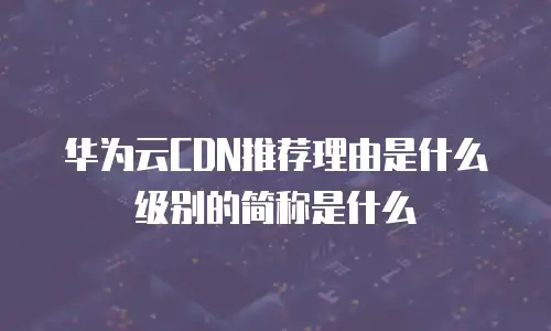 华为云CDN推荐理由是什么级别的简称是什么
