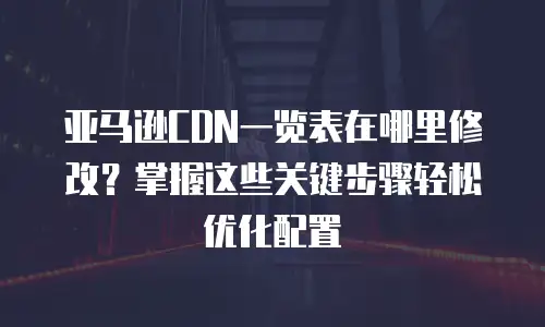 亚马逊CDN一览表在哪里修改？掌握这些关键步骤轻松优化配置