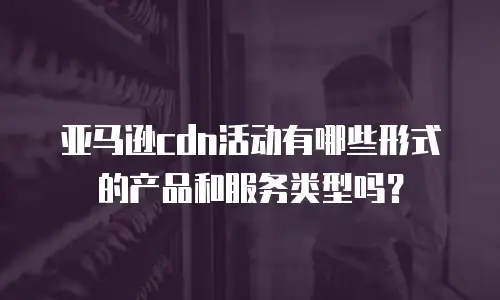 亚马逊cdn活动有哪些形式的产品和服务类型吗？