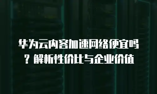 华为云内容加速网络便宜吗？解析性价比与企业价值