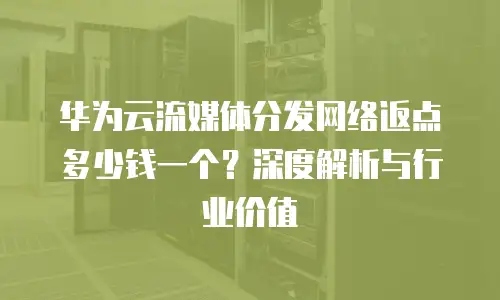 华为云流媒体分发网络返点多少钱一个？深度解析与行业价值