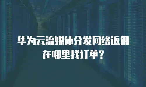 华为云流媒体分发网络返佣在哪里找订单？