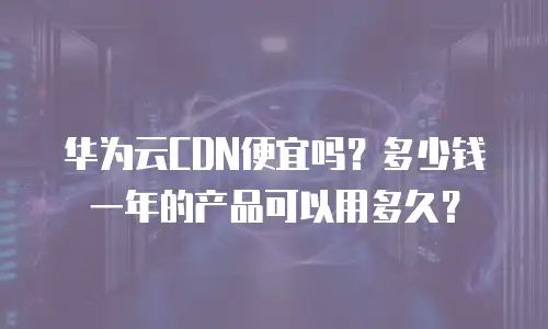 华为云CDN便宜吗？多少钱一年的产品可以用多久？