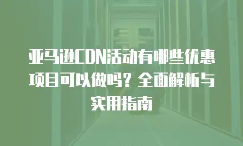 亚马逊CDN活动有哪些优惠项目可以做吗？全面解析与实用指南