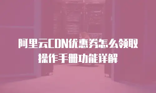 阿里云CDN优惠券怎么领取操作手册功能详解