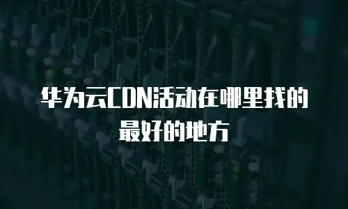 华为云CDN活动在哪里找的最好的地方