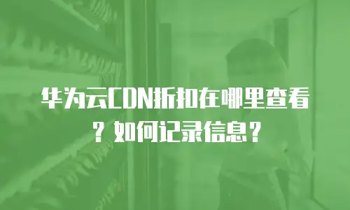 华为云CDN折扣在哪里查看？如何记录信息？
