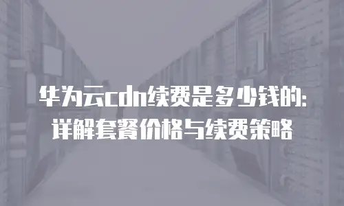 华为云cdn续费是多少钱的：详解套餐价格与续费策略