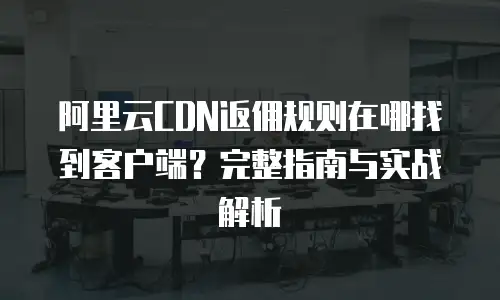 阿里云CDN返佣规则在哪找到客户端？完整指南与实战解析