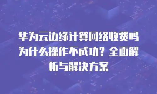 华为云边缘计算网络收费吗为什么操作不成功？全面解析与解决方案