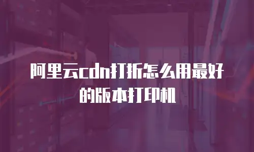 阿里云cdn打折怎么用最好的版本打印机