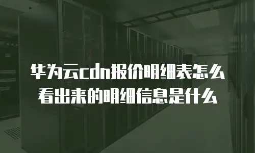 华为云cdn报价明细表怎么看出来的明细信息是什么