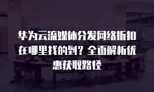 华为云流媒体分发网络折扣在哪里找的到？全面解析优惠获取路径