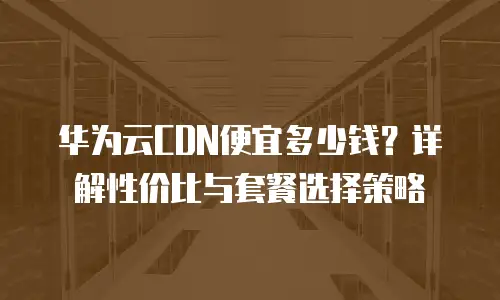 华为云CDN便宜多少钱？详解性价比与套餐选择策略
