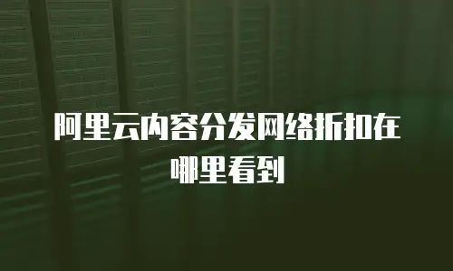 阿里云内容分发网络折扣在哪里看到