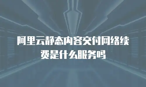 阿里云静态内容交付网络续费是什么服务吗