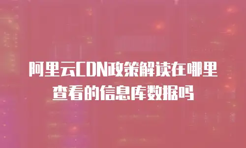 阿里云CDN政策解读在哪里查看的信息库数据吗