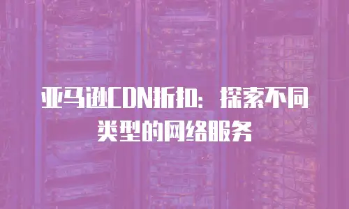 亚马逊CDN折扣：探索不同类型的网络服务
