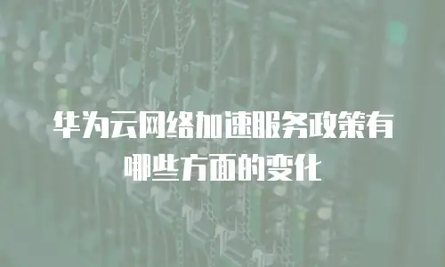华为云网络加速服务政策有哪些方面的变化