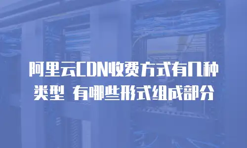 阿里云CDN收费方式有几种类型 有哪些形式组成部分